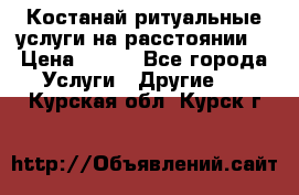 Костанай-ритуальные услуги на расстоянии. › Цена ­ 100 - Все города Услуги » Другие   . Курская обл.,Курск г.